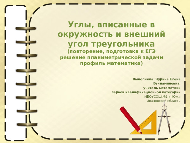 Углы, вписанные в окружность и внешний угол треугольника  (повторение, подготовка к ЕГЭ  решение планиметрической задачи профиль математика) Выполнила : Чурина Елена Вениаминовна,  учитель математики первой квалификационной категории МБОУСОШ №1 г. Южи  Ивановской области 