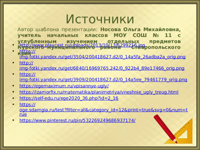 Источники Автор шаблона презентации: Носова Ольга Михайловна, учитель начальных классов МОУ СОШ № 11 с углубленным изучением отдельных предметов Курского муниципального района Ставропольского края http :// www.playcast.ru/uploads/2013/10/13/6299216.jpg https:// img-fotki.yandex.ru/get/3504/200418627.d2/0_14a5fa_26adba2a_orig.png http:// img-fotki.yandex.ru/get/6840/16969765.242/0_922b4_89e17466_orig.png https:// img-fotki.yandex.ru/get/3909/200418627.d2/0_14a5ee_79461779_orig.png https://egemaximum.ru/vpisannye-ugly / https:// izamorfix.ru/matematika/planimetriya/vneshnie_ugly_treug.html https:// self-edu.ru/ege2020_36.php?id=2_16 https:// oge.sdamgia.ru/test?filter=all&category_id=12&print=true&svg=0&num=true https://www.pinterest.ru/pin/532269249686937174 / 
