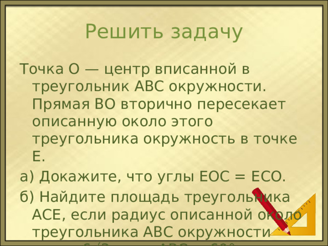 Решить задачу Точка О — центр вписанной в треугольник ABC окружности. Прямая ВО вторично пересекает описанную около этого треугольника окружность в точке Е. а) Докажите, что углы EOC = ECO. б) Найдите площадь треугольника АСЕ, если радиус описанной около треугольника ABC окружности равен 6√3, угол ABC = 60°. 