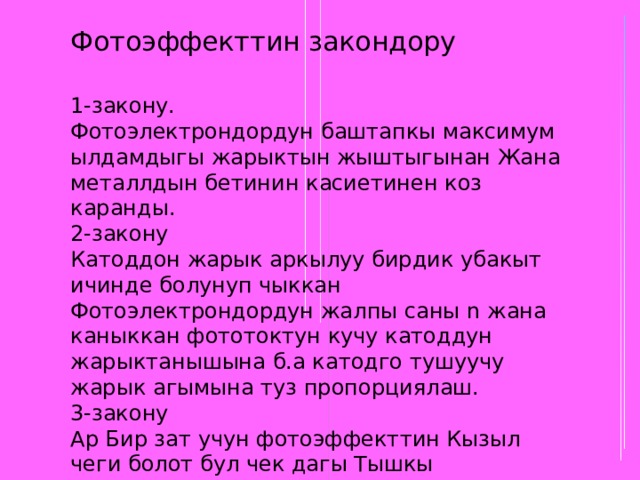 Фотоэффекттин закондору 1-закону. Фотоэлектрондордун баштапкы максимум ылдамдыгы жарыктын жыштыгынан Жана металлдын бетинин касиетинен коз каранды. 2-закону Катоддон жарык аркылуу бирдик убакыт ичинде болунуп чыккан Фотоэлектрондордун жалпы саны n жана каныккан фототоктун кучу катоддун жарыктанышына б.а катодго тушуучу жарык агымына туз пропорциялаш. 3-закону Ар Бир зат учун фотоэффекттин Кызыл чеги болот бул чек дагы Тышкы фотоэффектке боло Турган эн кичине жыштык болуп эсептелет. 