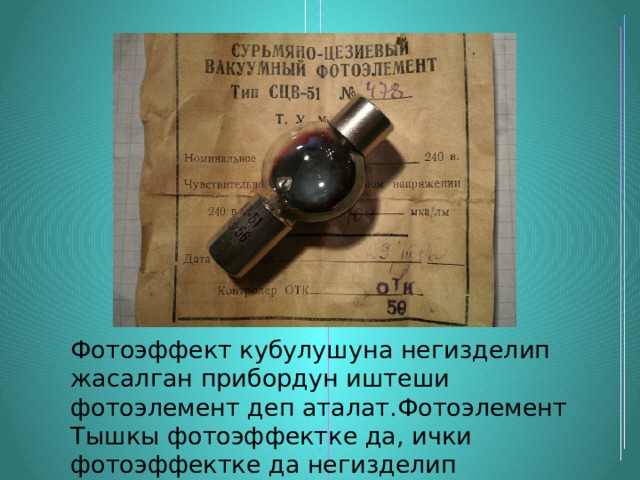 Фотоэффект кубулушуна негизделип жасалган прибордун иштеши фотоэлемент деп аталат.Фотоэлемент Тышкы фотоэффектке да, ички фотоэффектке да негизделип жасалат. 