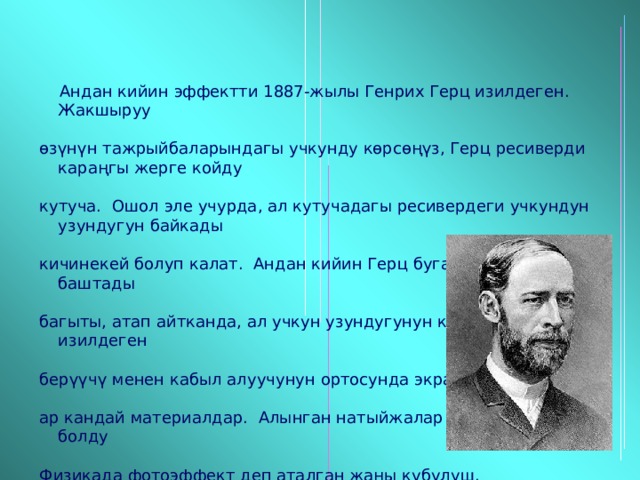  Андан кийин эффектти 1887-жылы Генрих Герц изилдеген. Жакшыруу  өзүнүн тажрыйбаларындагы учкунду көрсөңүз, Герц ресиверди караңгы жерге койду  кутуча. Ошол эле учурда, ал кутучадагы ресивердеги учкундун узундугун байкады  кичинекей болуп калат. Андан кийин Герц буга тажрыйба жасай баштады  багыты, атап айтканда, ал учкун узундугунун көз карандылыгын изилдеген  берүүчү менен кабыл алуучунун ортосунда экран орнотулганда.  ар кандай материалдар. Алынган натыйжалар бир ачылыш болду  Физикада фотоэффект деп аталган жаңы кубулуш. 
