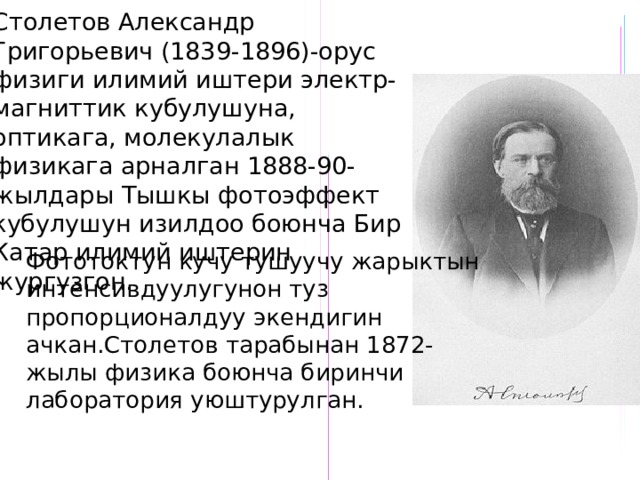 Столетов Александр Григорьевич (1839-1896)-орус физиги илимий иштери электр-магниттик кубулушуна, оптикага, молекулалык физикага арналган 1888-90-жылдары Тышкы фотоэффект кубулушун изилдоо боюнча Бир Катар илимий иштерин жургузгон. Фототоктун кучу тушуучу жарыктын интенсивдуулугунон туз пропорционалдуу экендигин ачкан.Столетов тарабынан 1872-жылы физика боюнча биринчи лаборатория уюштурулган. 
