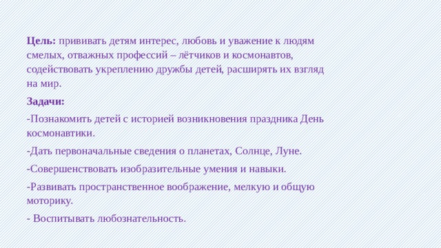Цель: прививать детям интерес, любовь и уважение к людям смелых, отважных профессий – лётчиков и космонавтов, содействовать укреплению дружбы детей, расширять их взгляд на мир. Задачи: -Познакомить детей с историей возникновения праздника День космонавтики. -Дать первоначальные сведения о планетах, Солнце, Луне. -Совершенствовать изобразительные умения и навыки. -Развивать пространственное воображение, мелкую и общую моторику. - Воспитывать любознательность. 