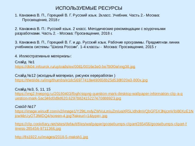 ИСПОЛЬЗУЕМЫЕ РЕСУРСЫ 1. Канакина В. П., Горецкий В. Г. Русский язык. 2класс. Учебник. Часть 2.- Москва: Просвещение, 2018 г 2. Канакина В. П.: Русский язык. 2 класс. Методические рекомендации с поурочными разработками. Часть 2. - Москва: Просвещение, 2018 г. 3. Канакина В. П., Горецкий В. Г. и др. Русский язык. Рабочие программы. Предметная линия учебников системы 