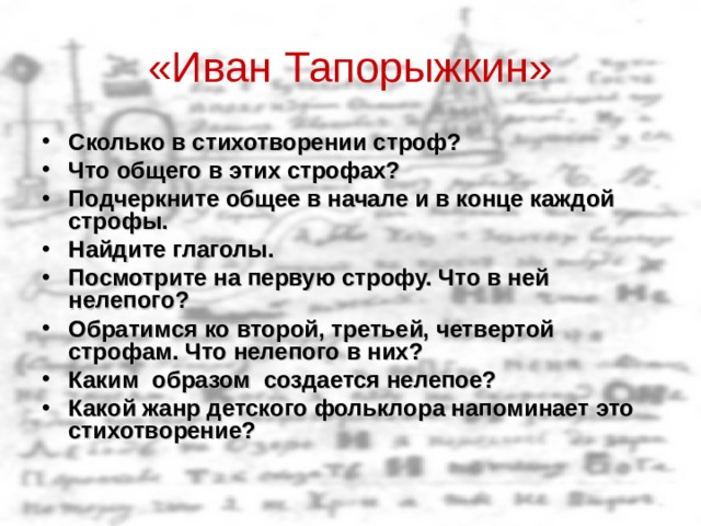 «Иван Тапорыжкин» Сколько в стихотворении строф? Что общего в этих строфах? Подчеркните общее в начале и в конце каждой строфы. Найдите глаголы. Посмотрите на первую строфу. Что в ней нелепого? Обратимся ко второй, третьей, четвертой строфам. Что нелепого в них? Каким образом создается нелепое? Какой жанр детского фольклора напоминает это стихотворение?   