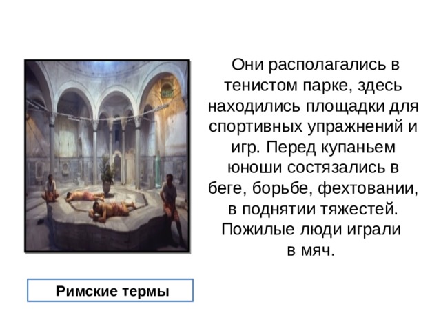  Они располагались в тенистом парке, здесь находились площадки для спортивных упражнений и игр. Перед купаньем юноши состязались в беге, борьбе, фехтовании, в поднятии тяжестей. Пожилые люди играли в мяч.  Римские термы 