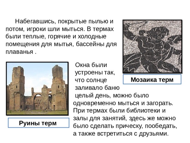  Набегавшись, покрытые пылью и потом, игроки шли мыться. В термах были теплые, горячие и холодные помещения для мытья, бассейны для плаванья .  Окна были  устроены так,  что солнце  заливало баню  целый день, можно было одновременно мыться и загорать. При термах были библиотеки и залы для занятий, здесь же можно было сделать прическу, пообедать, а также встретиться с друзьями. Мозаика терм Руины терм 