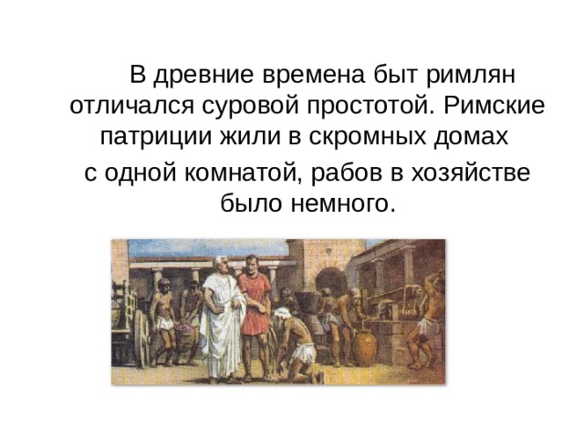    В древние времена быт римлян отличался суровой простотой. Римские патриции жили в скромных домах  с одной комнатой, рабов в хозяйстве было немного. 