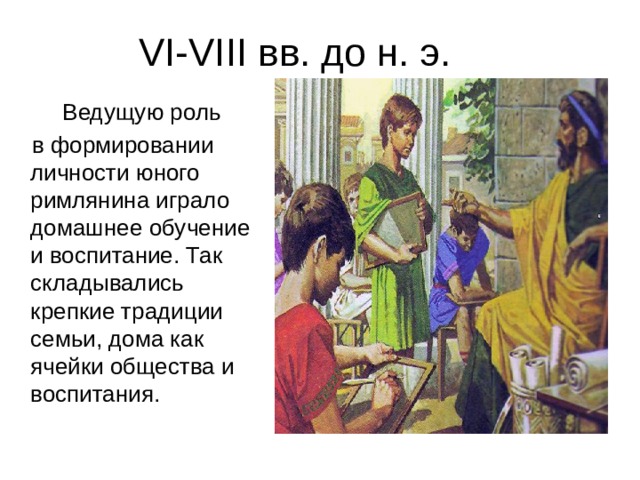 VI-VIII вв. до н. э.   Ведущую роль  в формировании личности юного римлянина играло домашнее обучение и воспитание. Так складывались крепкие традиции семьи, дома как ячейки общества и воспитания. 