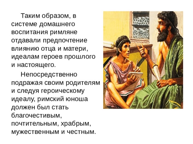    Таким образом, в системе домашнего воспитания римляне отдавали предпочтение влиянию отца и матери, идеалам героев прошлого и настоящего.   Непосредственно подражая своим родителям и следуя героическому идеалу, римский юноша должен был стать благочестивым, почтительным, храбрым, мужественным и честным. 