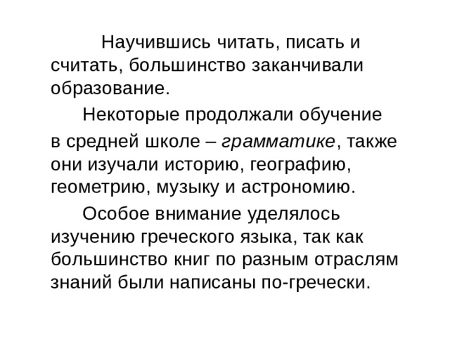  Научившись читать, писать и считать, большинство заканчивали образование.  Некоторые продолжали обучение  в средней школе – грамматике , также они изучали историю, географию, геометрию, музыку и астрономию.  Особое внимание уделялось изучению греческого языка, так как большинство книг по разным отраслям знаний были написаны по-гречески. 