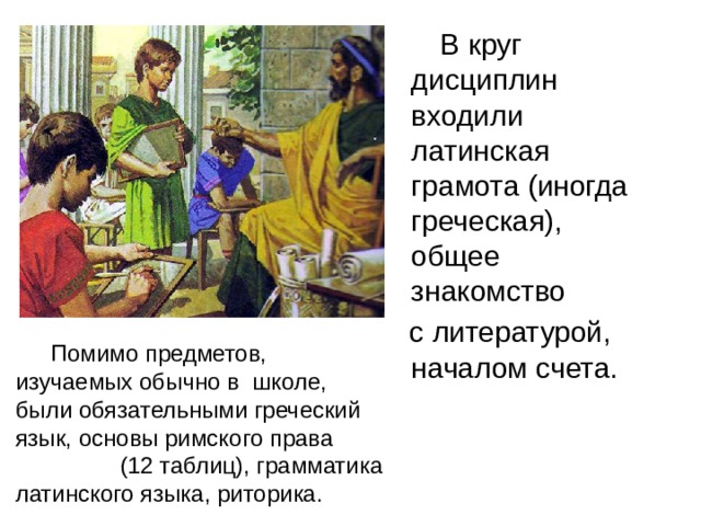  В круг дисциплин входили латинская грамота (иногда греческая), общее знакомство  с литературой, началом счета.   Помимо предметов, изучаемых обычно в школе, были обязательными греческий язык, основы римского права (12 таблиц), грамматика латинского языка, риторика. 