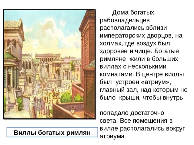  Дома богатых рабовладельцев располагались вблизи императорских дворцов, на холмах, где воздух был здоровее и чище. Богатые римляне жили в больших виллах с несколькими комнатами. В центре виллы был устроен «атриум», главный зал, над которым не было крыши, чтобы внутрь попадало достаточно света. Все помещения в вилле располагались вокруг атриума . Виллы богатых римлян 