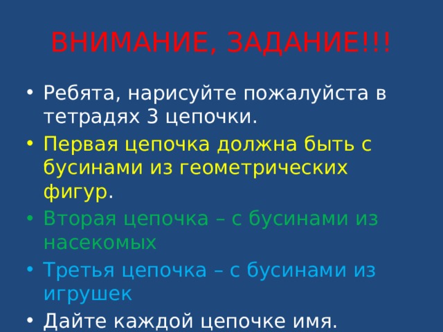 ВНИМАНИЕ, ЗАДАНИЕ!!! Ребята, нарисуйте пожалуйста в тетрадях 3 цепочки. Первая цепочка должна быть с бусинами из геометрических фигур . Вторая цепочка – с бусинами из насекомых Третья цепочка – с бусинами из игрушек Дайте каждой цепочке имя. 