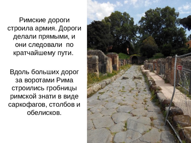 Римские дороги строила армия. Дороги делали прямыми, и они следовали по кратчайшему пути. Вдоль больших дорог за воротами Рима строились гробницы римской знати в виде саркофагов, столбов и обелисков. 
