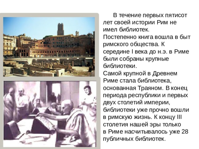  В течение первых пятисот лет своей истории Рим не имел библиотек. Постепенно книга вошла в быт римского общества. К середине I века до н.э. в Риме были собраны крупные библиотеки.  Самой крупной в Древнем Риме стала библиотека, основанная Траяном. В конец периода республики и первых двух столетий империи, библиотеки уже прочно вошли в римскую жизнь. К концу III столетия нашей эры только в Риме насчитывалось уже 28 публичных библиотек. 