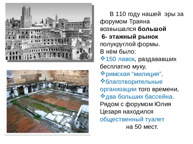  В 110 году нашей эры за форумом Траяна возвышался большой  6- этажный рынок полукруглой формы. В нём было: 150 лавок , раздававших бесплатно муку. римская “милиция”, благотворительные  организации того времени, два больших бассейна . Рядом с форумом Юлия Цезаря находился общественный туалет на 50 мест. 