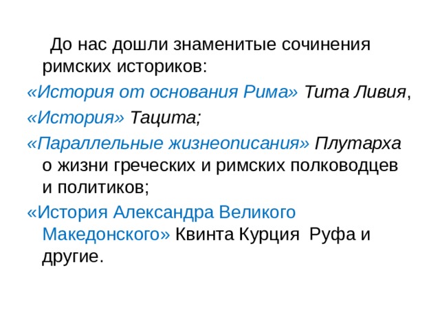 До нас дошли знаменитые сочинения римских историков: «История от основания Рима» Тита Ливия , «История» Тацита; «Параллельные жизнеописания» Плутарха о жизни греческих и римских пол­ководцев и политиков; «История Александра Великого Македонского» Квинта Курция Руфа и другие. 