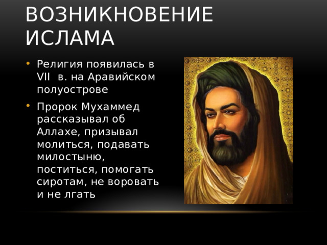Возникновение ислама Религия появилась в VII в. на Аравийском полуострове Пророк Мухаммед рассказывал об Аллахе, призывал молиться, подавать милостыню, поститься, помогать сиротам, не воровать и не лгать 