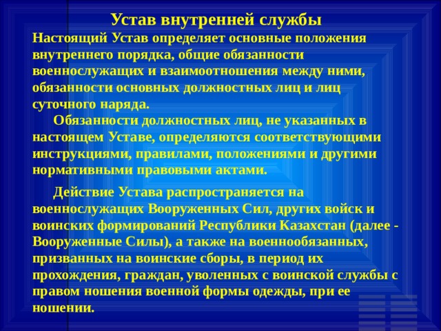 Устав внутренней службы Настоящий Устав определяет основные положения внутреннего порядка, общие обязанности военнослужащих и взаимоотношения между ними, обязанности основных должностных лиц и лиц суточного наряда.       Обязанности должностных лиц, не указанных в настоящем Уставе, определяются соответствующими инструкциями, правилами, положениями и другими нормативными правовыми актами.       Действие Устава распространяется на военнослужащих Вооруженных Сил, других войск и воинских формирований Республики Казахстан (далее - Вооруженные Силы), а также на военнообязанных, призванных на воинские сборы, в период их прохождения, граждан, уволенных с воинской службы с правом ношения военной формы одежды, при ее ношении. 