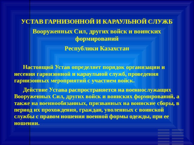 УСТАВ ГАРНИЗОННОЙ И КАРАУЛЬНОЙ СЛУЖБ Вооруженных Сил, других войск и воинских формирований Республики Казахстан         Настоящий Устав определяет порядок организации и несения гарнизонной и караульной служб, проведения гарнизонных мероприятий с участием войск.       Действие Устава распространяется на военнослужащих Вооруженных Сил, других войск и воинских формирований, а также на военнообязанных, призванных на воинские сборы, в период их прохождения, граждан, уволенных с воинской службы с правом ношения военной формы одежды, при ее ношении. 