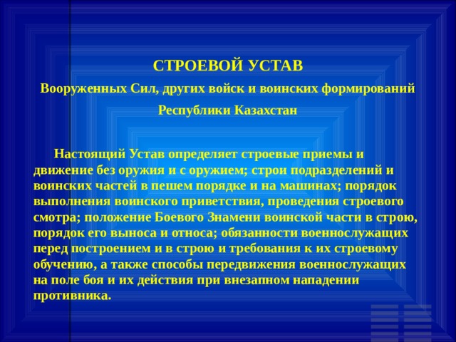 СТРОЕВОЙ УСТАВ Вооруженных Сил, других войск и воинских формирований Республики Казахстан         Настоящий Устав определяет строевые приемы и движение без оружия и с оружием; строи подразделений и воинских частей в пешем порядке и на машинах; порядок выполнения воинского приветствия, проведения строевого смотра; положение Боевого Знамени воинской части в строю, порядок его выноса и относа; обязанности военнослужащих перед построением и в строю и требования к их строевому обучению, а также способы передвижения военнослужащих на поле боя и их действия при внезапном нападении противника. 