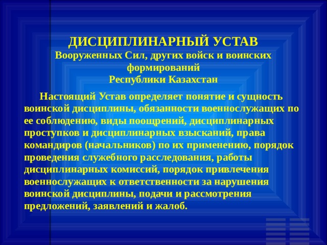 ДИСЦИПЛИНАРНЫЙ УСТАВ  Вооруженных Сил, других войск и воинских формирований  Республики Казахстан       Настоящий Устав определяет понятие и сущность воинской дисциплины, обязанности военнослужащих по ее соблюдению, виды поощрений, дисциплинарных проступков и дисциплинарных взысканий, права командиров (начальников) по их применению, порядок проведения служебного расследования, работы дисциплинарных комиссий, порядок привлечения военнослужащих к ответственности за нарушения воинской дисциплины, подачи и рассмотрения предложений, заявлений и жалоб. 