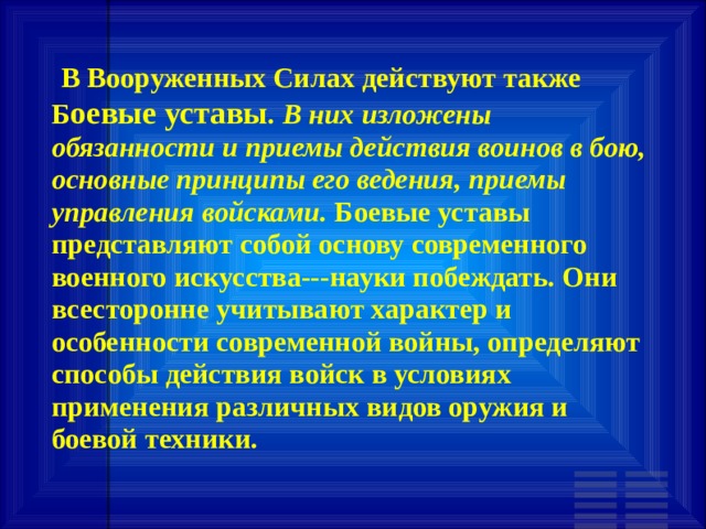   В Вооруженных Силах действуют также Б оевые уставы . В них изложены обязанности и приемы действия воинов в бою, основные принципы его ведения, приемы управления войсками. Боевые уставы представляют собой основу современного военного искусства---науки побеждать. Они всесторонне учитывают характер и особенности современной войны, определяют способы действия войск в условиях применения различных видов оружия и боевой техники. 