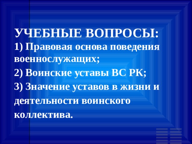 УЧЕБНЫЕ ВОПРОСЫ: 1) Правовая основа поведения военнослужащих; 2) Воинские уставы ВС РК; 3) Значение уставов в жизни и деятельности воинского коллектива. 
