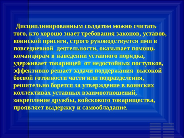   Дисциплинированным солдатом можно считать того, кто хорошо знает требования законов, уставов, воинской присяги, строго руководствуется ими в повседневной деятельности, оказывает помощь командирам в наведении уставного порядка, удерживает товарищей от недостойных поступков, эффективно решает задачи поддержания высокой боевой готовности части или подразделения, решительно борется за утверждение в воинских коллективах уставных взаимоотношений, закрепление дружбы, войскового товарищества, проявляет выдержку и самообладание. 