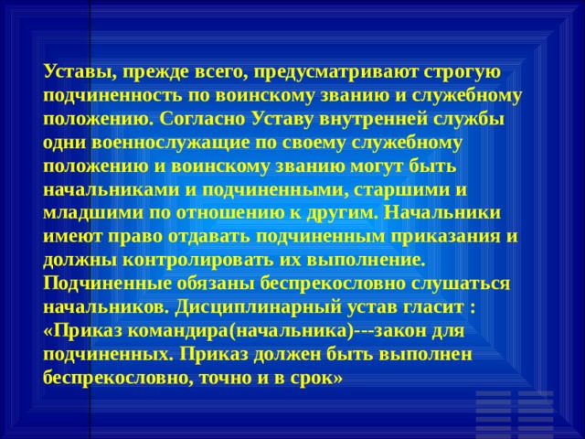 Уставы, прежде всего, предусматривают строгую подчиненность по воинскому званию и служебному положению. Согласно Уставу внутренней службы одни военнослужащие по своему служебному положению и воинскому званию могут быть начальниками и подчиненными, старшими и младшими по отношению к другим. Начальники имеют право отдавать подчиненным приказания и должны контролировать их выполнение. Подчиненные обязаны беспрекословно слушаться начальников. Дисциплинарный устав гласит : «Приказ командира(начальника)---закон для подчиненных. Приказ должен быть выполнен беспрекословно, точно и в срок» 