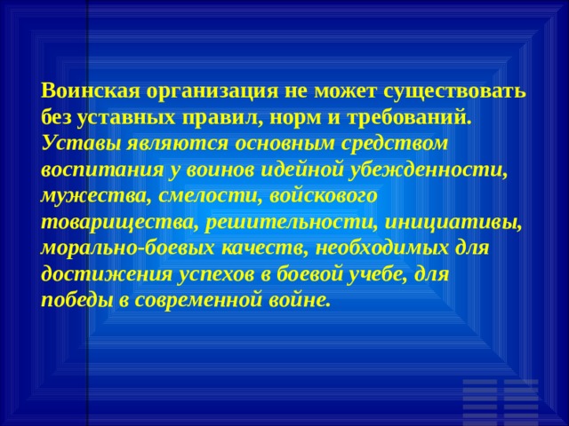 Воинская организация не может существовать без уставных правил, норм и требований. Уставы являются основным средством воспитания у воинов идейной убежденности, мужества, смелости, войскового товарищества, решительности, инициативы, морально-боевых качеств, необходимых для достижения успехов в боевой учебе, для победы в современной войне. 