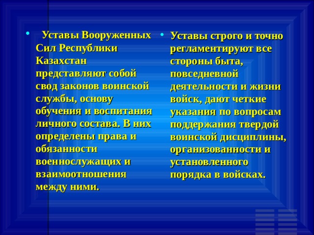   Уставы Вооруженных Сил Республики Казахстан представляют собой свод законов воинской службы, основу обучения и воспитания личного состава. В них определены права и обязанности военнослужащих и взаимоотношения между ними. Уставы строго и точно регламентируют все стороны быта, повседневной деятельности и жизни войск, дают четкие указания по вопросам поддержания твердой воинской дисциплины, организованности и установленного порядка в войсках. 