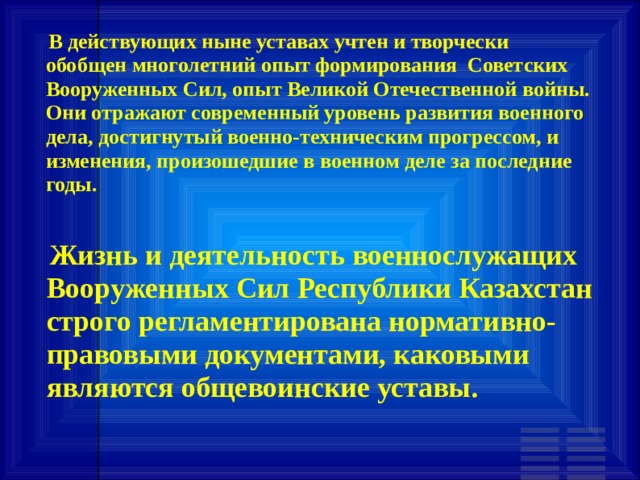  В действующих ныне уставах учтен и творчески обобщен многолетний опыт формирования Советских Вооруженных Сил, опыт Великой Отечественной войны. Они отражают современный уровень развития военного дела, достигнутый военно-техническим прогрессом, и изменения, произошедшие в военном деле за последние годы.  Жизнь и деятельность военнослужащих Вооруженных Сил Республики Казахстан строго регламентирована нормативно-правовыми документами, каковыми являются общевоинские уставы. 