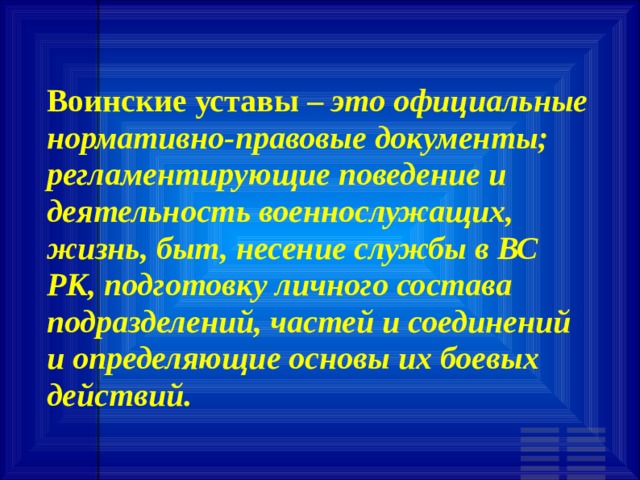 Воинские уставы – это официальные нормативно-правовые документы; регламентирующие поведение и деятельность военнослужащих, жизнь, быт, несение службы в ВС РК, подготовку личного состава подразделений, частей и соединений и определяющие основы их боевых действий. 
