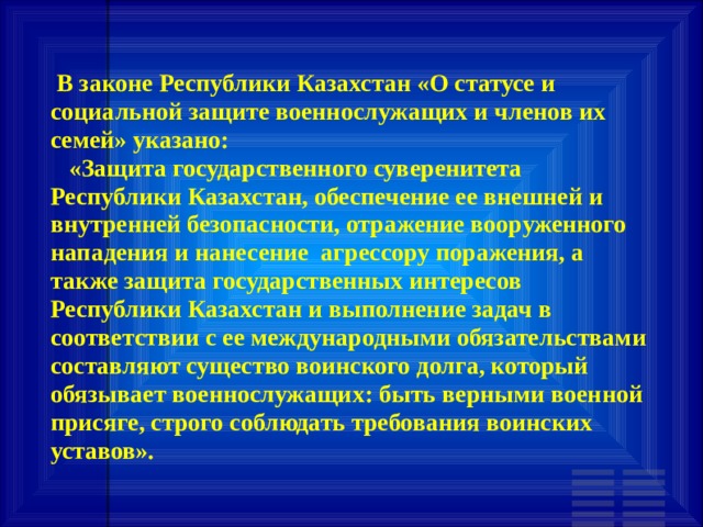  В законе Республики Казахстан «О статусе и социальной защите военнослужащих и членов их семей» указано:  «Защита государственного суверенитета Республики Казахстан, обеспечение ее внешней и внутренней безопасности, отражение вооруженного нападения и нанесение агрессору поражения, а также защита государственных интересов Республики Казахстан и выполнение задач в соответствии с ее международными обязательствами составляют существо воинского долга, который обязывает военнослужащих: быть верными военной присяге, строго соблюдать требования воинских уставов». 