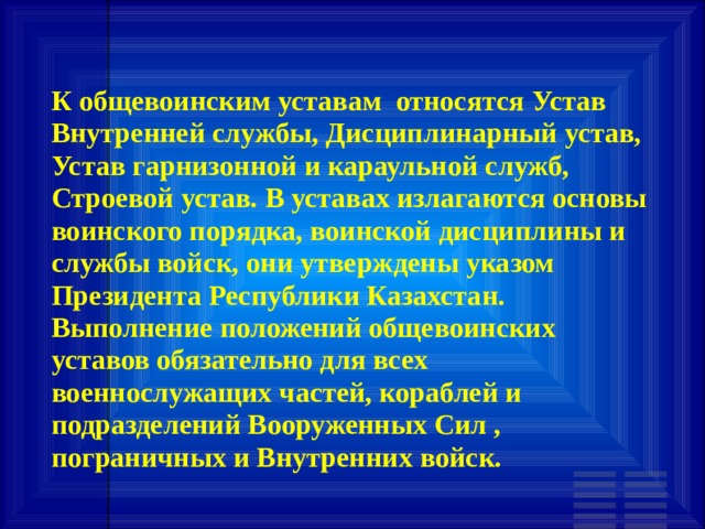 К общевоинским уставам относятся Устав Внутренней службы, Дисциплинарный устав, Устав гарнизонной и караульной служб, Строевой устав. В уставах излагаются основы воинского порядка, воинской дисциплины и службы войск, они утверждены указом Президента Республики Казахстан. Выполнение положений общевоинских уставов обязательно для всех военнослужащих частей, кораблей и подразделений Вооруженных Сил , пограничных и Внутренних войск. 