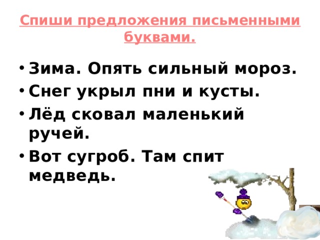 Спиши предложения письменными буквами.   Зима. Опять сильный мороз. Снег укрыл пни и кусты. Лёд сковал маленький ручей. Вот сугроб. Там спит медведь.   