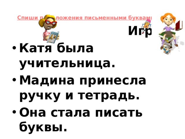 Спиши предложения письменными буквами.       Игра. Катя была учительница. Мадина принесла ручку и тетрадь. Она стала писать буквы. А потом стала читать букварь.  