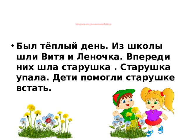 Спиши предложения письменными буквами.      Был тёплый день. Из школы шли Витя и Леночка. Впереди них шла старушка . Старушка упала. Дети помогли старушке встать.   