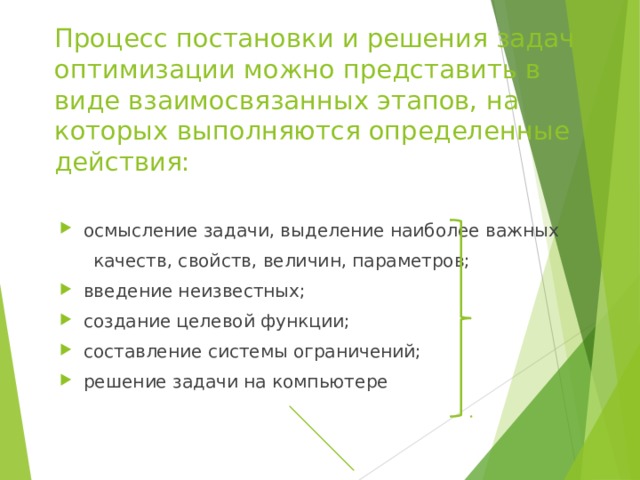 Процесс постановки и решения задач оптимизации можно представить в виде взаимосвязанных этапов, на которых выполняются определенные действия: осмысление задачи, выделение наиболее важных  качеств, свойств, величин, параметров; введение неизвестных; создание целевой функции; составление системы ограничений; решение задачи на компьют ере 