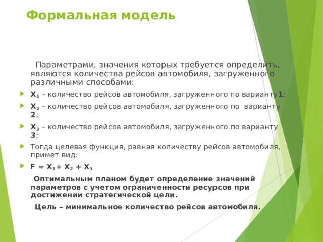 Формальная модель  Параметрами, значения которых требуется определить, являются количества рейсов автомобиля, загруженного различными способами: Х 1 – количество рейсов автомобиля, загруженного по варианту 1 ; Х 2  – количество рейсов автомобиля, загруженного по варианту 2 ; Х 3  – количество рейсов автомобиля, загруженного по варианту 3 ; Тогда целевая функция, равная количеству рейсов автомобиля, примет вид: F = Х 1 + Х 2 + Х 3   Оптимальным планом будет определение значений параметров с учетом ограниченности ресурсов при достижении стратегической цели.  Цель – минимальное количество рейсов автомобиля. 