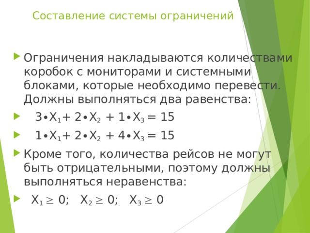 Составление системы ограничений   Ограничения накладываются количествами коробок с мониторами и системными блоками, которые необходимо перевести. Должны выполняться два равенства:  3∙Х 1 + 2∙Х 2 + 1∙Х 3 = 15  1∙Х 1 + 2∙Х 2 + 4∙Х 3 = 15 Кроме того, количества рейсов не могут быть отрицательными, поэтому должны выполняться неравенства:  Х 1  0; Х 2  0; Х 3  0 