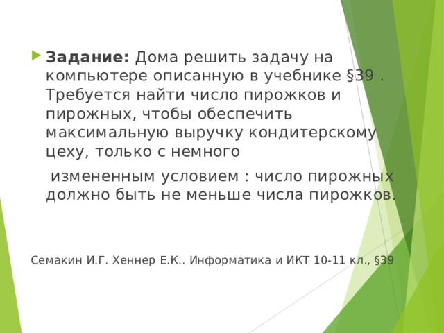  Задание: Дома решить задачу на компьютере описанную в учебнике §39 . Требуется найти число пирожков и пирожных, чтобы обеспечить максимальную выручку кондитерскому цеху, только с немного  измененным условием : число пирожных должно быть не меньше числа пирожков. Семакин И.Г. Хеннер Е.К.. Информатика и ИКТ 10-11 кл., §39 