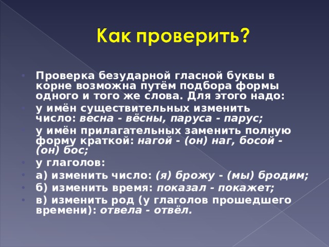 Проверка безударной гласной буквы в корне возможна путём подбора формы одного и того же слова. Для этого надо: у имён существительных изменить число:  весна - вёсны, паруса - парус; у имён прилагательных заменить полную форму краткой:  нагой  -  (он) наг, босой - (он) бос; у глаголов: а) изменить число:  (я) брожу  -  (мы) бродим; б) изменить время:  показал - покажет; в) изменить род (у глаголов прошедшего времени):  отвела - отвёл.  