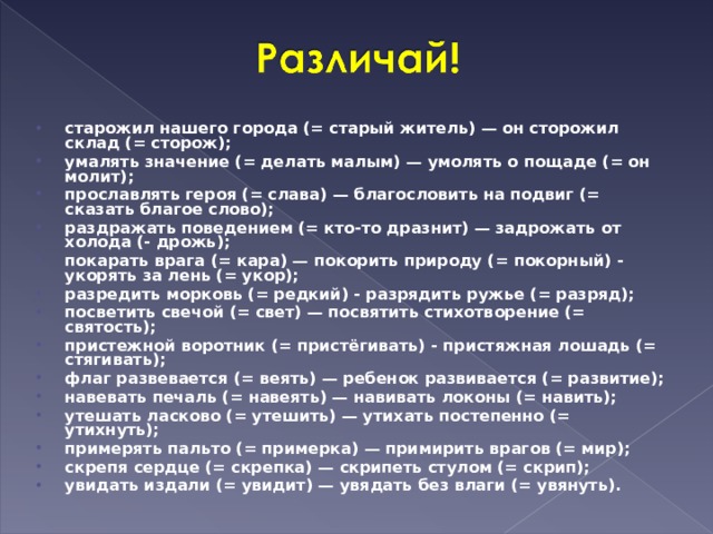старожил нашего города (= старый житель) — он сторожил склад (= сторож); умалять значение (= делать малым) — умолять о пощаде (= он молит); прославлять героя (= слава) — благословить на подвиг (= сказать благое слово); раздражать поведением (= кто-то дразнит) — задрожать от холода (- дрожь); покарать врага (= кара) — покорить природу (= покорный) - укорять за лень (= укор); разредить морковь (= редкий) - разрядить ружье (= разряд); посветить свечой (= свет) — посвятить стихотворение (= святость); пристежной воротник (= пристёгивать) - пристяжная лошадь (= стягивать); флаг развевается (= веять) — ребенок развивается (= развитие); навевать печаль (= навеять) — навивать локоны (= навить); утешать ласково (= утешить) — утихать постепенно (= утихнуть); примерять пальто (= примерка) — примирить врагов (= мир); скрепя сердце (= скрепка) — скрипеть стулом (= скрип); увидать издали (= увидит) — увядать без влаги (= увянуть).  