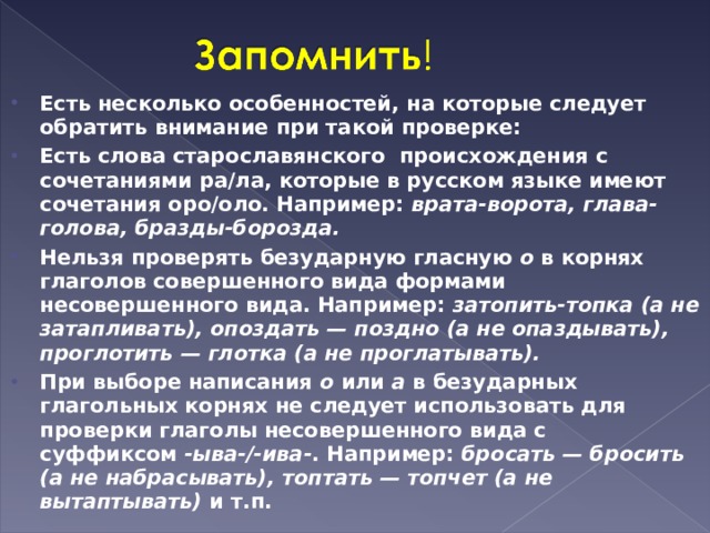 Есть несколько особенностей, на которые следует обратить внимание при такой проверке: Есть слова старославянского происхождения с сочетаниями ра/ла, которые в русском языке имеют сочетания оро/оло. Например:  врата-ворота, глава-голова, бразды-борозда. Нельзя проверять безударную гласную  о  в корнях глаголов совершенного вида формами несовершенного вида. Например:  затопить-топка (а не затапливать), опоздать — поздно (а не опаздывать), проглотить — глотка (а не проглатывать). При выборе написания  о  или  а  в безударных глагольных корнях не следует использовать для проверки глаголы несовершенного вида с суффиксом  -ыва-/-ива- . Например:  бросать — бросить (а не набрасывать), топтать — топчет (а не вытаптывать)  и т.п.  