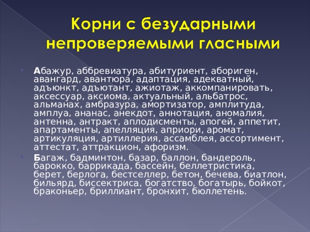 А бажур, аббревиатура, абитуриент, абориген, авангард, авантюра, адаптация, адекватный, адъюнкт, адъютант, ажиотаж, аккомпанировать, аксессуар, аксиома, актуальный, альбатрос, альманах, амбразура, амортизатор, амплитуда, амплуа, ананас, анекдот, аннотация, аномалия, антенна, антракт, аплодисменты, апогей, аппетит, апартаменты, апелляция, априори, аромат, артикуляция, артиллерия, ассамблея, ассортимент, аттестат, аттракцион, афоризм. Б агаж, бадминтон, базар, баллон, бандероль, барокко, баррикада, бассейн, беллетристика, берет, берлога, бестселлер, бетон, бечева, биатлон, бильярд, биссектриса, богатство, богатырь, бойкот, браконьер, бриллиант, бронхит, бюллетень.  