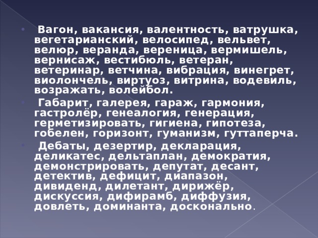   Вагон, вакансия, валентность, ватрушка, вегетарианский, велосипед, вельвет, велюр, веранда, вереница, вермишель, вернисаж, вестибюль, ветеран, ветеринар, ветчина, вибрация, винегрет, виолончель, виртуоз, витрина, водевиль, возражать, волейбол.   Габарит, галерея, гараж, гармония, гастролёр, генеалогия, генерация, герметизировать, гигиена, гипотеза, гобелен, горизонт, гуманизм, гуттаперча.  Дебаты, дезертир, декларация, деликатес, дельтаплан, демократия, демонстрировать, депутат, десант, детектив, дефицит, диапазон, дивиденд, дилетант, дирижёр, дискуссия, дифирамб, диффузия, довлеть, доминанта, досконально .  